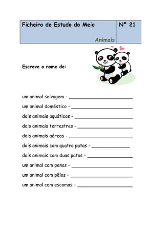 Escreve o nome de:
um animal selvagem -
um animal doméstico -
dois animais aquáticos -
dois animais terrestres -
dois animais aéreos -
dois animais com quatro patas - _____________
dois animais com duas patas -
um animal com penas –
um animal com pêlos –
um animal com escamas -
Ficheiro de Estudo do Meio
Animais
Nº 21
 