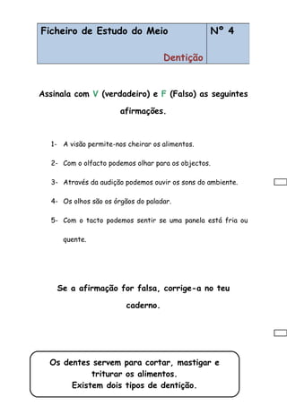 Assinala com V (verdadeiro) e F (Falso) as seguintes
afirmações.
1- A visão permite-nos cheirar os alimentos.
2- Com o olfacto podemos olhar para os objectos.
3- Através da audição podemos ouvir os sons do ambiente.
4- Os olhos são os órgãos do paladar.
5- Com o tacto podemos sentir se uma panela está fria ou
quente.
Se a afirmação for falsa, corrige-a no teu
caderno.
Ficheiro de Estudo do Meio
5 Sentidos
Nº 3Ficheiro de Estudo do Meio
Dentição
Nº 4
Os dentes servem para cortar, mastigar e
triturar os alimentos.
Existem dois tipos de dentição.
 