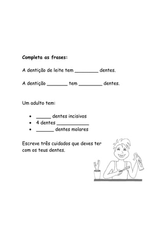 Completa as frases:
A dentição de leite tem ________ dentes.
A dentição _______ tem ________ dentes.
Um adulto tem:
• _____ dentes incisivos
• 4 dentes ___________
• ______ dentes molares
Escreve três cuidados que deves ter
com os teus dentes.
 
