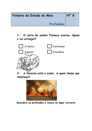 1- O carro do senhor Fonseca avariou. Quem
o vai arranjar?
O médico O professor
O pastor O mecânico
2- A floresta está a arder. A quem temos que
telefonar?
Descobre as profissões e coloca no lugar correcto
Ficheiro de Estudo do Meio
Profissões
Nº 7Ficheiro de Estudo do Meio
Profissões
Nº 8
 