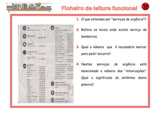 1. O que entendes por “serviços de urgência”?
2. Refere os locais onde existe serviço de
bombeiros.
3. Qual o número que é necessário marcar
para pedir socorro?
4. Nestes serviços de urgência está
mencionado o número das “intoxicações”.
Qual o significado do antónimo desta
palavra?
 