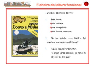 1.Quais são os autores do livro?
2. Este livro é:
a) Um romance
b) Um livro policial
c) Um livro de aventuras
3. Na tua opinião, esta história foi
inventada ou é mesmo real? Porquê?
4. Repara na palavra “Caminho”.
Há algum verbo associado ao nome da
editora? Se sim, qual?
 