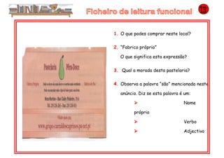 1. O que podes comprar neste local?
2. “Fabrico próprio”
O que significa esta expressão?
3. Qual a morada desta pastelaria?
4. Observa a palavra “são” mencionada neste
anúncio. Diz se esta palavra é um:
 Nome
próprio
 Verbo
 Adjectivo
 