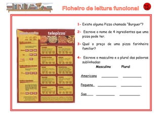1- Existe alguma Pizza chamada “Burguer”?
2- Escreve o nome de 4 ingredientes que uma
pizza pode ter.
3- Qual o preço de uma pizza farinheira
familiar?
4- Escreve o masculino e o plural das palavras
sublinhadas:
Masculino Plural
Americana ________ _________
Pequena _________ __________
Sua _________ __________
 