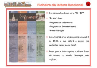 11 Em que canal podemos ver o “Iô – Iô”?
11 “Êxtase” é um:
-Programa de Informação
-Programa de Entretenimento
-Filme de ficção
11 Se estiveres a ver um programa no canal 2
às 18:30, o que estará a passar nos
restantes canais a essa hora?
11 Passa para a interrogativa a última frase
do resumo da novela “Morangos com
Açúcar”.
 