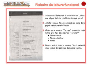 1. Se quiseres consultar a “localidade de Lisboa”,
que página da lista telefónica tens de abrir?
2. A lista fornece-te a informação de como deves
pagar a factura telefónica?
3. Observa a palavra “factura” presente nessa
folha. Que tipo de palavra é “factura”?
• Nome comum
• Nome colectivo
• Verbo
4. Neste índice tens a palavra “lista” referida
duas vezes. Diz palavras da mesma família.
 