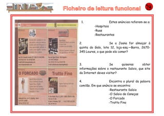 1. Estes anúncios referem-se a:
-Hospitais
-Ruas
-Restaurantes
2. Se a Joana for almoçar à
quinta do Galo, lote 12, loja-esq.—Barro, 2670-
345 Loures, o que pode ela comer?
3. Se quiseres obter
informações sobre o restaurante Saloio, que site
da Internet deves visitar?
4. Encontra o plural da palavra
comilão. Em que anúncio se encontra:
-Restaurante Saloio
-O Saloio de Caneças
-O Forcado
-Tratto Fino
 