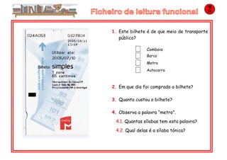 1. Este bilhete é de que meio de transporte
público?
Comboio
Barco
Metro
Autocarro
2. Em que dia foi comprado o bilhete?
3. Quanto custou o bilhete?
4. Observa a palavra “metro”.
4.1. Quantas sílabas tem esta palavra?
4.2. Qual delas é a sílaba tónica?
 
