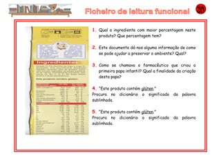 1. Qual o ingrediente com maior percentagem neste
produto? Que percentagem tem?
2. Este documento dá-nos alguma informação de como
se pode ajudar a preservar o ambiente? Qual?
3. Como se chamava o farmacêutico que criou a
primeira papa infantil? Qual a finalidade da criação
desta papa?
4. “Este produto contém glúten.”
Procura no dicionário o significado da palavra
sublinhada.
5. “Este produto contém glúten.”
Procura no dicionário o significado da palavra
sublinhada.
 