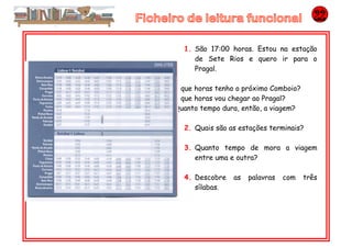 1. São 17:00 horas. Estou na estação
de Sete Rios e quero ir para o
Pragal.
A que horas tenho o próximo Comboio?
A que horas vou chegar ao Pragal?
Quanto tempo dura, então, a viagem?
2. Quais são as estações terminais?
3. Quanto tempo de mora a viagem
entre uma e outra?
4. Descobre as palavras com três
sílabas.
 