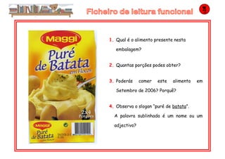 1. Qual é o alimento presente nesta
embalagem?
2. Quantas porções podes obter?
3. Poderás comer este alimento em
Setembro de 2006? Porquê?
4. Observa o slogan “puré de batata”.
A palavra sublinhada é um nome ou um
adjectivo?
 