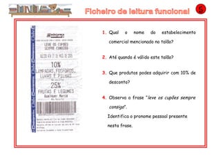 1. Qual o nome do estabelecimento
comercial mencionado no talão?
2. Até quando é válido este talão?
3. Que produtos podes adquirir com 10% de
desconto?
4. Observa a frase “leve os cupões sempre
consigo”.
Identifica o pronome pessoal presente
nesta frase.
 