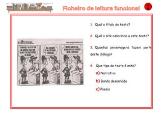 1. Qual o título do texto?
2. Qual o site associado a este texto?
3. Quantas personagens fazem parte
deste diálogo?
4. Que tipo de texto é este?
a) Narrativa
b) Banda desenhada
c) Poesia
 