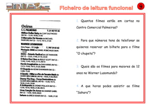 1. Quantos filmes estão em cartaz no
Centro Comercial Palmeiras?
2. Para que números tens de telefonar se
quiseres reservar um bilhete para o filme
“O chupeta”?
3. Quais são os filmes para maiores de 12
anos na Warner Lusomundo?
4. A que horas podes assistir ao filme
“Sahara”?
 