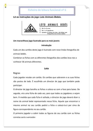 Lê as instruções do jogo Loto Animais Bebés.
Um maravilhoso jogo ilustrado para os mais jovens
Introdução
Cada um dos cartões deste jogo é ilustrado com nove lindas fotografias de
animais bebés.
Combinar as fichas com as diferentes fotografias dos cartões leva-nos a
conhecer 36 animais diferentes.
Loto
Regras
Cada jogador recebe um cartão. Os cartões que sobrarem e as suas fichas
são postos de lado. É escolhido um director de jogo que também pode
participar.
O director de jogo baralha as fichas e coloca-as com a face para baixo. De
seguida, vira uma ficha de cada vez, para que todos os jogadores a vejam
bem. À medida que cada ficha é voltada, o director de jogo deverá dizer o
nome do animal bebé representado nessa ficha. Aquele que encontrar o
mesmo animal no seu cartão pedirá a ficha e colocá-la-á por cima da
figura correspondente no seu cartão.
O primeiro jogador a cobrir todas as figuras do seu cartão com as fichas
corretas será o vencedor.
Ficheiro de leitura funcional nº 6
 