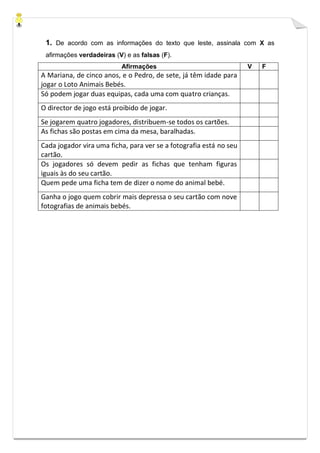 1. De acordo com as informações do texto que leste, assinala com X as
afirmações verdadeiras (V) e as falsas (F).
Afirmações V F
A Mariana, de cinco anos, e o Pedro, de sete, já têm idade para
jogar o Loto Animais Bebés.
Só podem jogar duas equipas, cada uma com quatro crianças.
O director de jogo está proibido de jogar.
Se jogarem quatro jogadores, distribuem-se todos os cartões.
As fichas são postas em cima da mesa, baralhadas.
Cada jogador vira uma ficha, para ver se a fotografia está no seu
cartão.
Os jogadores só devem pedir as fichas que tenham figuras
iguais às do seu cartão.
Quem pede uma ficha tem de dizer o nome do animal bebé.
Ganha o jogo quem cobrir mais depressa o seu cartão com nove
fotografias de animais bebés.
 