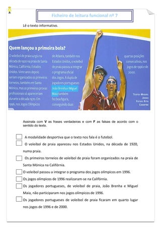 Lê o texto informativo.
Assinala com V as frases verdadeiras e com F as falsas de acordo com o
sentido do texto.
A modalidade desportiva que o texto nos fala é o futebol.
O voleibol de praia apareceu nos Estados Unidos, na década de 1920,
numa praia.
Os primeiros torneios de voleibol de praia foram organizados na praia de
Santa Mónica na Califórnia.
O voleibol passou a integrar o programa dos jogos olímpicos em 1996.
Os jogos olímpicos de 1996 realizaram-se na Califórnia.
Os jogadores portugueses, de voleibol de praia, João Brenha e Miguel
Maia, não participaram nos jogos olímpicos de 1996.
Os jogadores portugueses de voleibol de praia ficaram em quarto lugar
nos jogos de 1996 e de 2000.
Ficheiro de leitura funcional nº 7
 