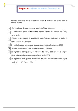 Assinala com V as frases verdadeiras e com F as falsas de acordo com o
sentido do texto.
A modalidade desportiva que o texto nos fala é o futebol.
O voleibol de praia apareceu nos Estados Unidos, na década de 1920,
numa praia.
Os primeiros torneios de voleibol de praia foram organizados na praia de
Santa Mónica na Califórnia.
O voleibol passou a integrar o programa dos jogos olímpicos em 1996.
Os jogos olímpicos de 1996 realizaram-se na Califórnia.
Os jogadores portugueses, de voleibol de praia, João Brenha e Miguel
Maia, não participaram nos jogos olímpicos de 1996.
Os jogadores portugueses de voleibol de praia ficaram em quarto lugar
nos jogos de 1996 e de 2000.
Resposta - Ficheiro de leitura funcional nº 7
F
V
V
V
F
F
V
 