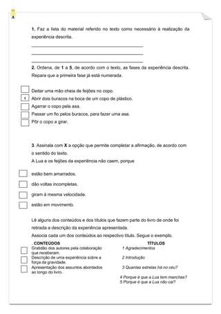 1. Faz a lista do material referido no texto como necessário à realização da
experiência descrita.
_____________________________________________
_____________________________________________
_____________________________________________
2. Ordena, de 1 a 5, de acordo com o texto, as fases da experiência descrita.
Repara que a primeira fase já está numerada.
Deitar uma mão cheia de feijões no copo.
Abrir dois buracos na boca de um copo de plástico.
Agarrar o copo pela asa.
Passar um fio pelos buracos, para fazer uma asa.
Pôr o copo a girar.
3. Assinala com X a opção que permite completar a afirmação, de acordo com
o sentido do texto.
A Lua e os feijões da experiência não caem, porque
estão bem amarrados.
dão voltas incompletas.
giram à mesma velocidade.
estão em movimento.
Lê alguns dos conteúdos e dos títulos que fazem parte do livro de onde foi
retirada a descrição da experiência apresentada.
Associa cada um dos conteúdos ao respectivo título. Segue o exemplo.
. CONTEÚDOS TÍTULOS
Gratidão dos autores pela colaboração
que receberam.
1 Agradecimentos
Descrição de uma experiência sobre a
força da gravidade.
2 Introdução
Apresentação dos assuntos abordados
ao longo do livro.
3 Quantas estrelas há no céu?
4 Porque é que a Lua tem manchas?
5 Porque é que a Lua não cai?
1
 