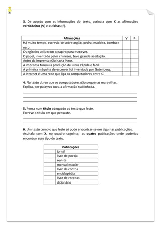 3. De acordo com as informações do texto, assinala com X as afirmações
verdadeiras (V) e as falsas (F).
Afirmações V F
Há muito tempo, escrevia-se sobre argila, pedra, madeira, bambu e
osso.
Os egípcios utilizaram o papiro para escrever.
O papel, inventado pelos chineses, teve grande aceitação.
Antes da imprensa não havia livros.
A imprensa tornou a produção de livros rápida e fácil.
A primeira máquina de escrever foi inventada por Gutenberg.
A internet é uma rede que liga os computadores entre si.
4. No texto diz-se que os computadores são pequenas maravilhas.
Explica, por palavras tuas, a afirmação sublinhada.
_________________________________________________________________
_________________________________________________________________
_________________________________________________________________
5. Pensa num título adequado ao texto que leste.
Escreve o título em que pensaste.
_________________________________________________________________
_________________________________________________________________
6. Um texto como o que leste só pode encontrar-se em algumas publicações.
Assinala com X, no quadro seguinte, as quatro publicações onde poderias
encontrar esse tipo de texto.
Publicações
jornal
livro de poesia
revista
manual escolar
livro de contos
enciclopédia
livro de receitas
dicionário
 