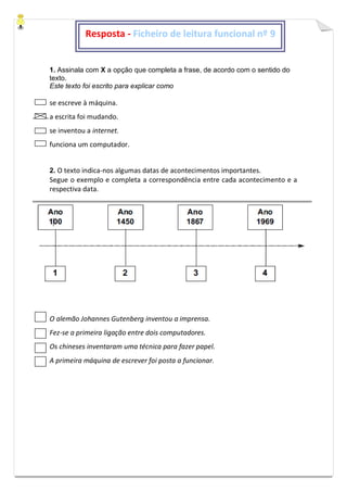 1. Assinala com X a opção que completa a frase, de acordo com o sentido do
texto.
Este texto foi escrito para explicar como
se escreve à máquina.
a escrita foi mudando.
se inventou a internet.
funciona um computador.
2. O texto indica-nos algumas datas de acontecimentos importantes.
Segue o exemplo e completa a correspondência entre cada acontecimento e a
respectiva data.
O alemão Johannes Gutenberg inventou a imprensa.
Fez-se a primeira ligação entre dois computadores.
Os chineses inventaram uma técnica para fazer papel.
A primeira máquina de escrever foi posta a funcionar.
Resposta - Ficheiro de leitura funcional nº 9
 
