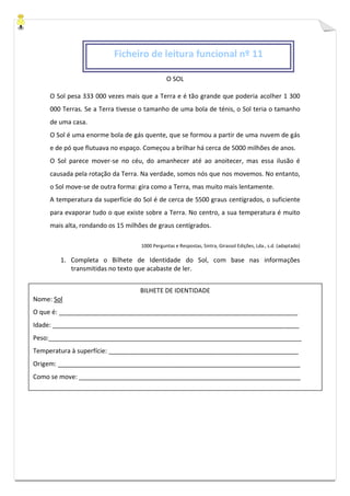 O SOL
O Sol pesa 333 000 vezes mais que a Terra e é tão grande que poderia acolher 1 300
000 Terras. Se a Terra tivesse o tamanho de uma bola de ténis, o Sol teria o tamanho
de uma casa.
O Sol é uma enorme bola de gás quente, que se formou a partir de uma nuvem de gás
e de pó que flutuava no espaço. Começou a brilhar há cerca de 5000 milhões de anos.
O Sol parece mover-se no céu, do amanhecer até ao anoitecer, mas essa ilusão é
causada pela rotação da Terra. Na verdade, somos nós que nos movemos. No entanto,
o Sol move-se de outra forma: gira como a Terra, mas muito mais lentamente.
A temperatura da superfície do Sol é de cerca de 5500 graus centígrados, o suficiente
para evaporar tudo o que existe sobre a Terra. No centro, a sua temperatura é muito
mais alta, rondando os 15 milhões de graus centígrados.
1000 Perguntas e Respostas, Sintra, Girassol Edições, Lda., s.d. (adaptado)
1. Completa o Bilhete de Identidade do Sol, com base nas informações
transmitidas no texto que acabaste de ler.
Ficheiro de leitura funcional nº 11
BILHETE DE IDENTIDADE
Nome: Sol
O que é: ____________________________________________________________________
Idade: ______________________________________________________________________
Peso:________________________________________________________________________
Temperatura à superfície: ______________________________________________________
Origem: _____________________________________________________________________
Como se move: _______________________________________________________________
 