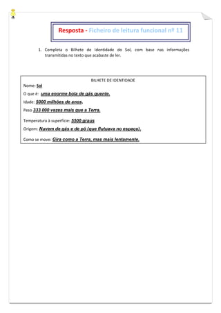 1. Completa o Bilhete de Identidade do Sol, com base nas informações
transmitidas no texto que acabaste de ler.
BILHETE DE IDENTIDADE
Nome: Sol
O que é: uma enorme bola de gás quente.
Idade: 5000 milhões de anos.
Peso 333 000 vezes mais que a Terra.
Temperatura à superfície: 5500 graus
Origem: Nuvem de gás e de pó (que flutuava no espaço).
Como se move: Gira como a Terra, mas mais lentamente.
Resposta - Ficheiro de leitura funcional nº 11
 