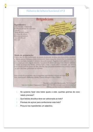 1. Se quiseres fazer dois bolos iguais a este, quantas gramas de coco
ralado precisas?
2. Que bebida alcoólica deve ser adicionada ao bolo?
3. Precisas de açúcar para confeccionar este bolo?
4. Procura nos ingredientes um adjectivo.
Ficheiro de leitura funcional nº 3
 
