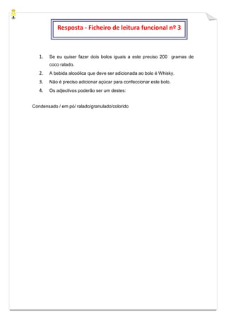 1. Se eu quiser fazer dois bolos iguais a este preciso 200 gramas de
coco ralado.
2. A bebida alcoólica que deve ser adicionada ao bolo é Whisky.
3. Não é preciso adicionar açúcar para confeccionar este bolo.
4. Os adjectivos poderão ser um destes:
Condensado / em pó/ ralado/granulado/colorido
Resposta - Ficheiro de leitura funcional nº 3
 