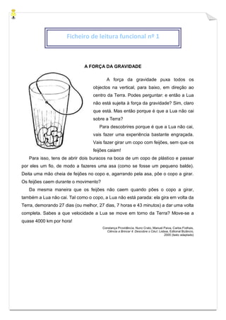 A FORÇA DA GRAVIDADE
A força da gravidade puxa todos os
objectos na vertical, para baixo, em direção ao
centro da Terra. Podes perguntar: e então a Lua
não está sujeita à força da gravidade? Sim, claro
que está. Mas então porque é que a Lua não cai
sobre a Terra?
Para descobrires porque é que a Lua não cai,
vais fazer uma experiência bastante engraçada.
Vais fazer girar um copo com feijões, sem que os
feijões caiam!
Para isso, tens de abrir dois buracos na boca de um copo de plástico e passar
por eles um fio, de modo a fazeres uma asa (como se fosse um pequeno balde).
Deita uma mão cheia de feijões no copo e, agarrando pela asa, põe o copo a girar.
Os feijões caem durante o movimento?
Da mesma maneira que os feijões não caem quando pões o copo a girar,
também a Lua não cai. Tal como o copo, a Lua não está parada: ela gira em volta da
Terra, demorando 27 dias (ou melhor, 27 dias, 7 horas e 43 minutos) a dar uma volta
completa. Sabes a que velocidade a Lua se move em torno da Terra? Move-se a
quase 4000 km por hora!
Constança Providência, Nuno Crato, Manuel Paiva, Carlos Fiolhais,
Ciência a Brincar 4: Descobre o Céu!, Lisboa, Editorial Bizâncio,
2005 (texto adaptado)
Ficheiro de leitura funcional nº 1
 