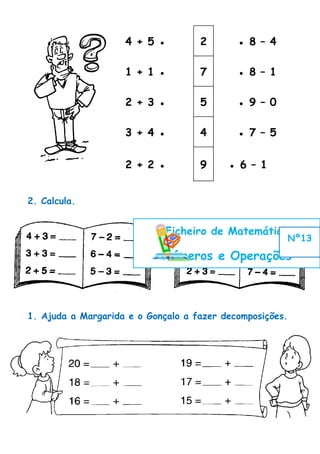 4 + 5 ●         2       ● 8 – 4

                    1 + 1 ●         7       ● 8 – 1

                    2 + 3 ●         5       ● 9 – 0

                    3 + 4 ●         4       ● 7 – 5


                    2 + 2 ●         9     ● 6 – 1


2. Calcula.


                             Ficheiro de Matemática
                                                      Nº13

                            Números e Operações



1. Ajuda a Margarida e o Gonçalo a fazer decomposições.
 