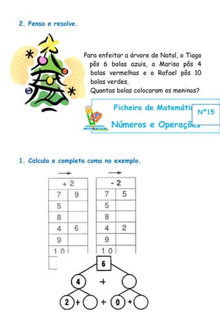 2. Pensa e resolve.




                      Para enfeitar a árvore de Natal, o Tiago
                        pôs 6 bolas azuis, a Marisa pôs 4
                        bolas vermelhas e o Rafael pôs 10
                        bolas verdes.
                        Quantas bolas colocaram os meninos?

                                Ficheiro de Matemática
                                                            Nº15

                               Números e Operações



1. Calcula e completa como no exemplo.
 