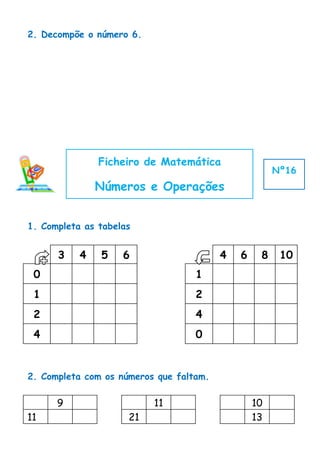 2. Decompõe o número 6.




               Ficheiro de Matemática
                                                      Nº16
               Números e Operações


1. Completa as tabelas


      3    4   5    6                    4   6    8    10
 0                                 1
 1                                 2
 2                                 4
 4                                 0


2. Completa com os números que faltam.

      9                   11                     10
11                   21                          13
 