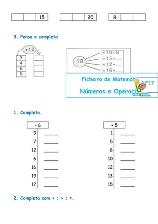 15                 20          8


3. Pensa e completa




                             Ficheiro de Matemática
                                                       Nº17
                             Números e Operações


1. Completa.

         -6                            +5
        9      _____                   1       _____
        7      _____                   5       _____
       12      _____                   8       _____
        6      _____                  10       _____
       16      _____                  12       _____
       19      _____                  13       _____
       17      _____                  15       _____


2. Completa com < ; > ; =.
 