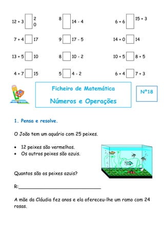 2            8                             15 + 3
12 + 3                      14 - 4          6+6
          0


7+4       17           9    17 - 5         14 + 0    14


13 + 5    10           8    10 - 2         10 + 5    8+5


4+7       15           5    4-2             6+4      7+3


                   Ficheiro de Matemática
                                                          Nº18

                  Números e Operações


 1. Pensa e resolve.

 O João tem um aquário com 25 peixes.

 •   12 peixes são vermelhos.
 •   Os outros peixes são azuis.



 Quantos são os peixes azuis?

 R:____________________________

 A mãe da Cláudia fez anos e ela ofereceu-lhe um ramo com 24
 rosas.
 