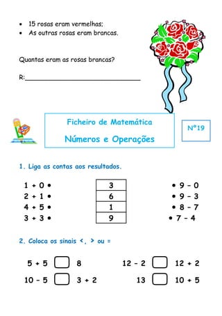 •       15 rosas eram vermelhas;
•       As outras rosas eram brancas.



Quantas eram as rosas brancas?

R:_____________________________




                    Ficheiro de Matemática
                                                        Nº19
                    Números e Operações


1. Liga as contas aos resultados.


    1   +   0                     3               9 – 0
    2   +   1                     6               9 – 3
    4   +   5                     1               8 – 7
    3   +   3                     9              7 – 4


2. Coloca os sinais     <, >    ou =


    5 + 5              8               12 – 2      12 + 2

    10 – 5             3 + 2              13       10 + 5
 