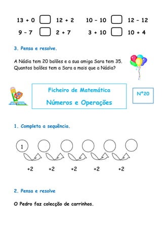 13 + 0             12 + 2       10 – 10         12 – 12

  9 – 7             2 + 7        3 + 10          10 + 4

3. Pensa e resolve.

A Nádia tem 20 balões e a sua amiga Sara tem 35.
Quantos balões tem a Sara a mais que a Nádia?



               Ficheiro de Matemática
                                                      Nº20

              Números e Operações


1. Completa a sequência.



   1



       +2      +2            +2     +2        +2



2. Pensa e resolve

O Pedro faz colecção de carrinhos.
 