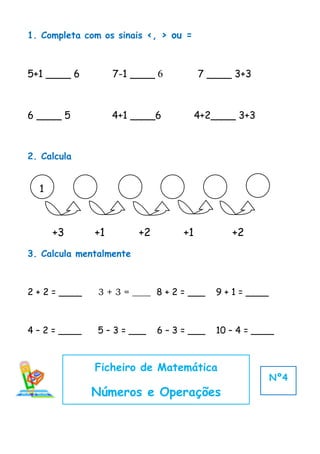 1. Completa com os sinais <, > ou =



5+1 ____ 6          7-1 ____ 6           7 ____ 3+3



6 ____ 5            4+1 ____6            4+2____ 3+3



2. Calcula


  1



      +3       +1        +2         +1         +2
3. Calcula mentalmente



2 + 2 = ____    3 + 3 = ____ 8 + 2 = ___    9 + 1 = ____



4 – 2 = ____   5 – 3 = ___    6 – 3 = ___   10 – 4 = ____



               Ficheiro de Matemática
                                                           Nº4
               Números e Operações
 