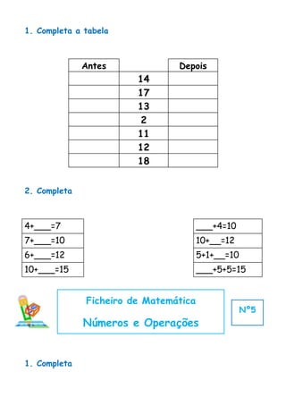 1. Completa a tabela



              Antes             Depois
                        14
                        17
                        13
                         2
                        11
                        12
                        18


2. Completa



4+___=7                                ___+4=10
7+___=10                               10+__=12
6+___=12                               5+1+__=10
10+___=15                              ___+5+5=15


              Ficheiro de Matemática
                                                   Nº5
              Números e Operações


1. Completa
 