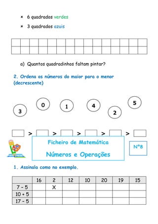  6 quadrados verdes

   3 quadrados azuis




  a) Quantos quadradinhos faltam pintar?

2. Ordena os números do maior para o menor
(decrescente)




            0                                               5
                        1             4
  3                                            2


      >          >           >            >             >
                Ficheiro de Matemática
                                                            Nº8
                Números e Operações

1. Assinala como no exemplo.

          16     2      12       10       20       19       15
 7–5             X
10 + 5
17 – 5
 