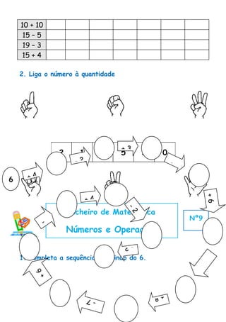 10 + 10
     15 – 5
     19 – 3
    15 + 4

    2. Liga o número à quantidade




                                      +3
                   2     1        4   5        3    0
                        -2                              -
                                                    1
6     +4


                             +4
                                                                  +6
                       Ficheiro de Matemática
                                          -2




                                                            Nº9
           -
               4       Números e Operações
                                      -2

    1. Completa a sequência, partindo do 6.
                                                             -5
        +6




                                                   +8
                             -7
 