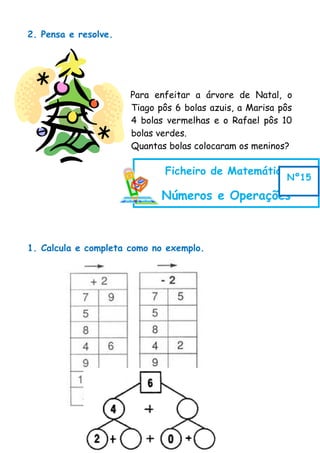 2. Pensa e resolve.
Para enfeitar a árvore de Natal, o
Tiago pôs 6 bolas azuis, a Marisa pôs
4 bolas vermelhas e o Rafael pôs 10
bolas verdes.
Quantas bolas colocaram os meninos?
1. Calcula e completa como no exemplo.
Ficheiro de Matemática
Números e Operações
Nº15
 