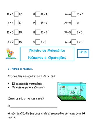 12 + 3 20 8 14 - 4 6 + 6 15 + 3
7 + 4 17 9 17 - 5 14 + 0 14
13 + 5 10 8 10 - 2 10 + 5 8 + 5
4 + 7 15 5 4 - 2 6 + 4 7 + 3
1. Pensa e resolve.
O João tem um aquário com 25 peixes.
• 12 peixes são vermelhos.
• Os outros peixes são azuis.
Quantos são os peixes azuis?
R:____________________________
A mãe da Cláudia fez anos e ela ofereceu-lhe um ramo com 24
rosas.
Ficheiro de Matemática
Números e Operações
Nº18
 