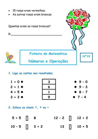 • 15 rosas eram vermelhas;
• As outras rosas eram brancas.
Quantas eram as rosas brancas?
R:_____________________________
1. Liga as contas aos resultados.
1 + 0  3  9 – 0
2 + 1  6  9 – 3
4 + 5  1  8 – 7
3 + 3  9  7 – 4
2. Coloca os sinais <, > ou =
5 + 5  8 12 – 2  12 + 2
10 – 5  3 + 2 13  10 + 5
Ficheiro de Matemática
Números e Operações
Nº19
 