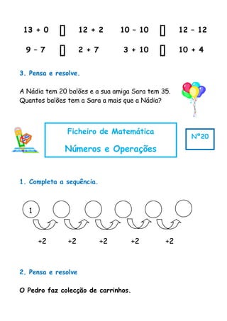 1
+2 +2 +2 +2 +2
13 + 0  12 + 2 10 – 10  12 – 12
9 – 7  2 + 7 3 + 10  10 + 4
3. Pensa e resolve.
A Nádia tem 20 balões e a sua amiga Sara tem 35.
Quantos balões tem a Sara a mais que a Nádia?
1. Completa a sequência.
2. Pensa e resolve
O Pedro faz colecção de carrinhos.
Ficheiro de Matemática
Números e Operações
Nº20
 