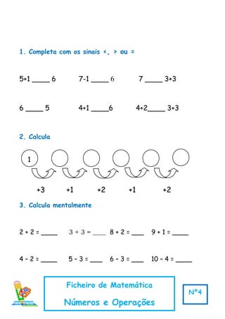 1
+3 +1 +2 +1 +2
1. Completa com os sinais <, > ou =
5+1 ____ 6 7-1 ____ 6 7 ____ 3+3
6 ____ 5 4+1 ____6 4+2____ 3+3
2. Calcula
3. Calcula mentalmente
2 + 2 = ____ 3 + 3 = ____ 8 + 2 = ___ 9 + 1 = ____
4 – 2 = ____ 5 – 3 = ___ 6 – 3 = ___ 10 – 4 = ____
Ficheiro de Matemática
Números e Operações
Nº4
 