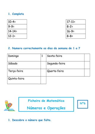 1. Completa
10-4= 17-11=
9-9= 8-2=
14-14= 16-9=
12-1= 8-8=
2. Numera correctamente os dias da semana de 1 a 7
Domingo 1 Sexta-feira
Sábado Segunda-feira
Terça-feira Quarta-feira
Quinta-feira
1. Descobre o número que falta.
Ficheiro de Matemática
Números e Operações
Nº6
 