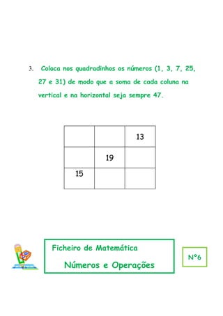 3.   Coloca nos quadradinhos os números (1, 3, 7, 25,

     27 e 31) de modo que a soma de cada coluna na

     vertical e na horizontal seja sempre 47.




                                    13

                          19

                15




         Ficheiro de Matemática
                                                  Nº6
             Números e Operações
 