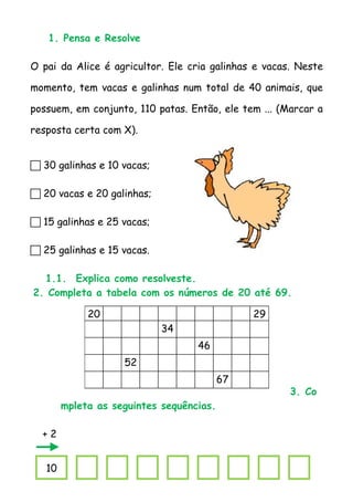 1. Pensa e Resolve

O pai da Alice é agricultor. Ele cria galinhas e vacas. Neste

momento, tem vacas e galinhas num total de 40 animais, que

possuem, em conjunto, 110 patas. Então, ele tem ... (Marcar a

resposta certa com X).


 30 galinhas e 10 vacas;

 20 vacas e 20 galinhas;

 15 galinhas e 25 vacas;

 25 galinhas e 15 vacas.

  1.1. Explica como resolveste.
2. Completa a tabela com os números de 20 até 69.

             20                                29
                            34
                                   46
                    52
                                          67
                                                      3. Co
        mpleta as seguintes sequências.

  +2


   10
 