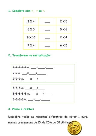 1. Completa com <, > ou =.


              3X4          ___        2X5

              6X5          ___        5X6

             8 X 10        ___        2X4

              7X4          ___        6X5


2. Transforma na multiplicação:



   4+4+4+4+4 ou ___x____=____

   7+7 ou ___x____=_____

   9+9+9 ou ___x___=____


   5+5+5 ou ___x___=____

   8+8+8+8+8 ou ___x___=____

   6+6+6+6 ou ___x___=_____


3. Pensa e resolve:

Descobre todas as maneiras diferentes de obter 1 euro,

apenas com moedas de 10, de 20 e de 50 cêntimos.
 